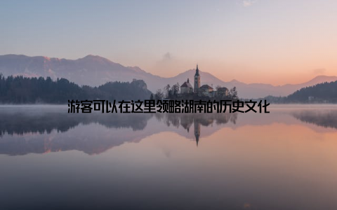 游客可以在这里领略湖南的历史文化